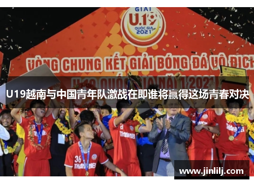 U19越南与中国青年队激战在即谁将赢得这场青春对决