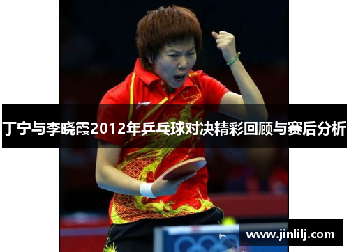 丁宁与李晓霞2012年乒乓球对决精彩回顾与赛后分析