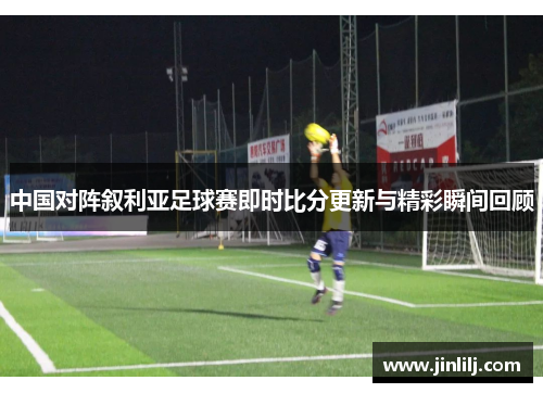 中国对阵叙利亚足球赛即时比分更新与精彩瞬间回顾