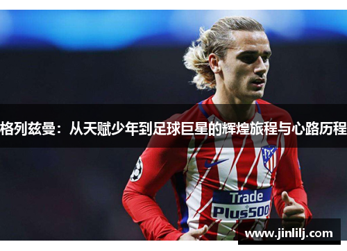 格列兹曼：从天赋少年到足球巨星的辉煌旅程与心路历程