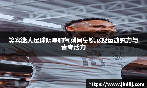 笑容迷人足球明星帅气瞬间集锦展现运动魅力与青春活力